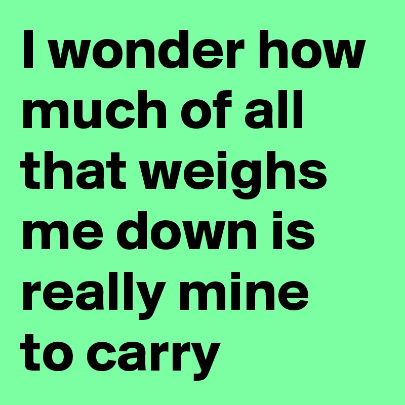 I wonder how much of all that weighs me down is really mine to carry