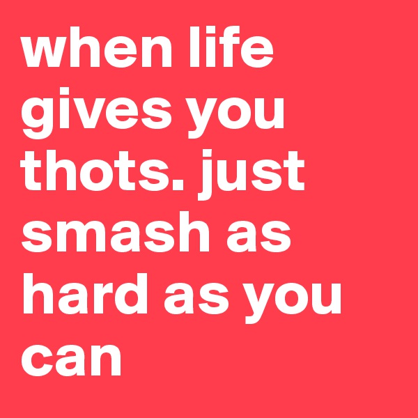 when life gives you thots. just smash as hard as you can