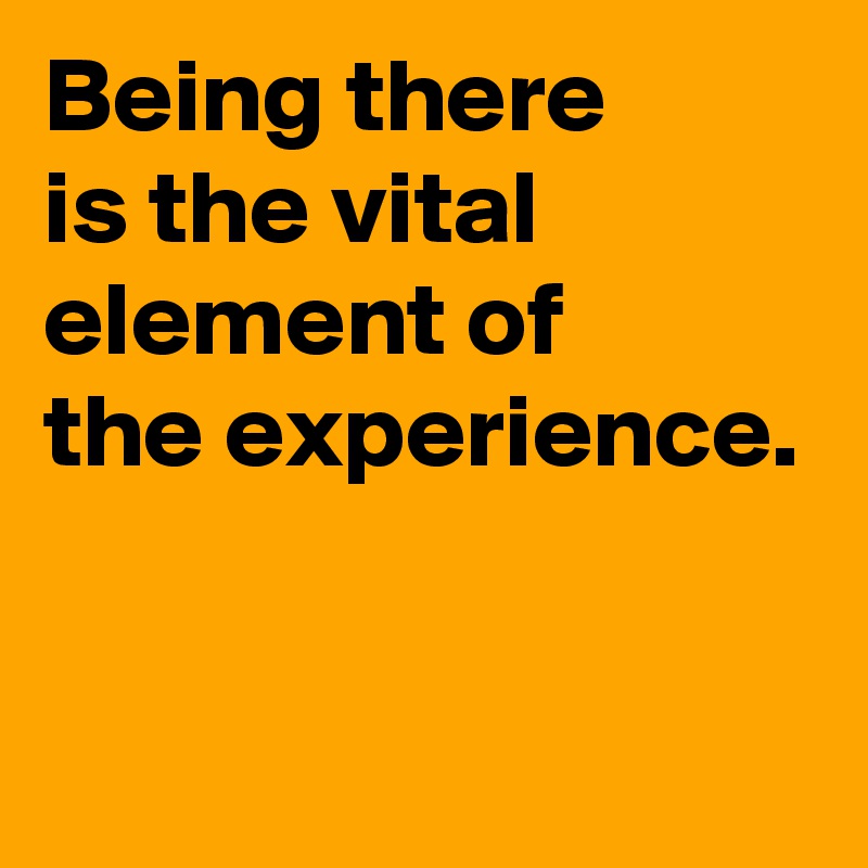 Being there 
is the vital element of
the experience.


