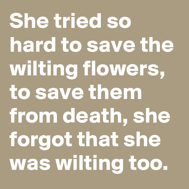 She tried so hard to save the wilting flowers, to save them from death, she forgot that she was wilting too.