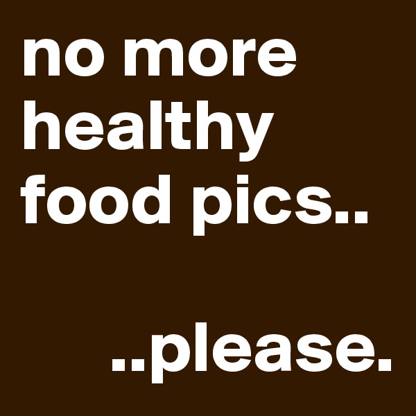 no more healthy food pics..

      ..please.