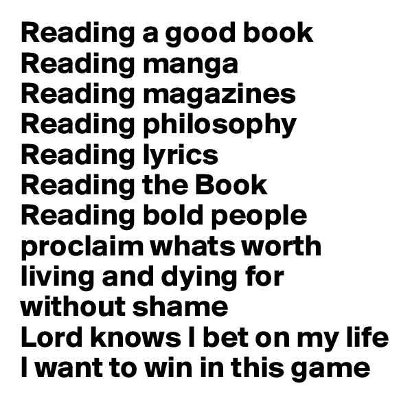 Reading a good book
Reading manga 
Reading magazines
Reading philosophy 
Reading lyrics
Reading the Book
Reading bold people 
proclaim whats worth living and dying for 
without shame
Lord knows I bet on my life
I want to win in this game