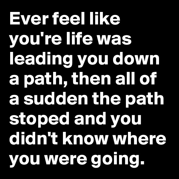Ever feel like you're life was leading you down a path, then all of a sudden the path stoped and you didn't know where you were going.