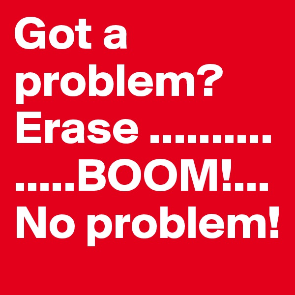 Got a problem? Erase ...............BOOM!...No problem! 
