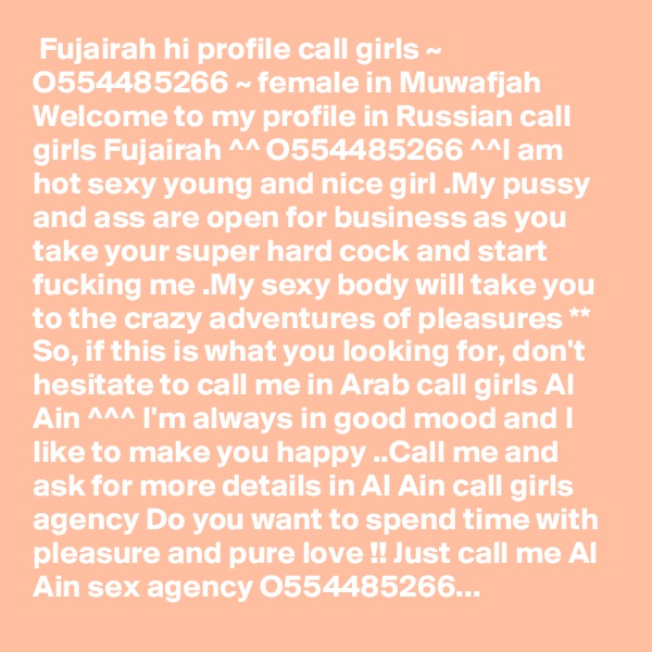  Fujairah hi profile call girls ~ O554485266 ~ female in Muwafjah
Welcome to my profile in Russian call girls Fujairah ^^ O554485266 ^^I am hot sexy young and nice girl .My pussy and ass are open for business as you take your super hard cock and start fucking me .My sexy body will take you to the crazy adventures of pleasures ** So, if this is what you looking for, don't hesitate to call me in Arab call girls Al Ain ^^^ I'm always in good mood and I like to make you happy ..Call me and ask for more details in Al Ain call girls agency Do you want to spend time with pleasure and pure love !! Just call me Al Ain sex agency O554485266...