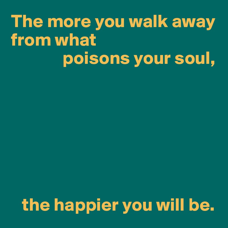 The more you walk away from what
              poisons your soul,







   the happier you will be.