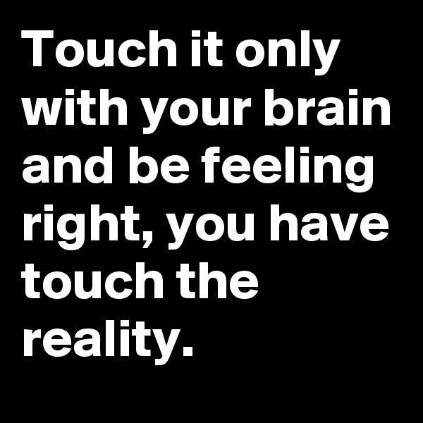 Touch it only with your brain and be feeling right, you have touch the reality. 