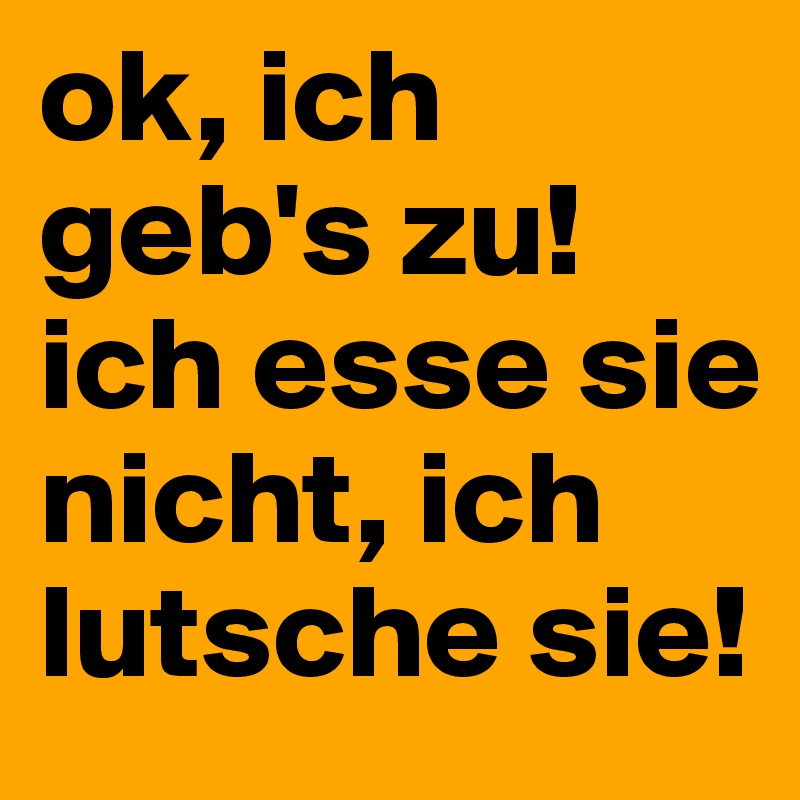 ok, ich geb's zu! ich esse sie nicht, ich lutsche sie!