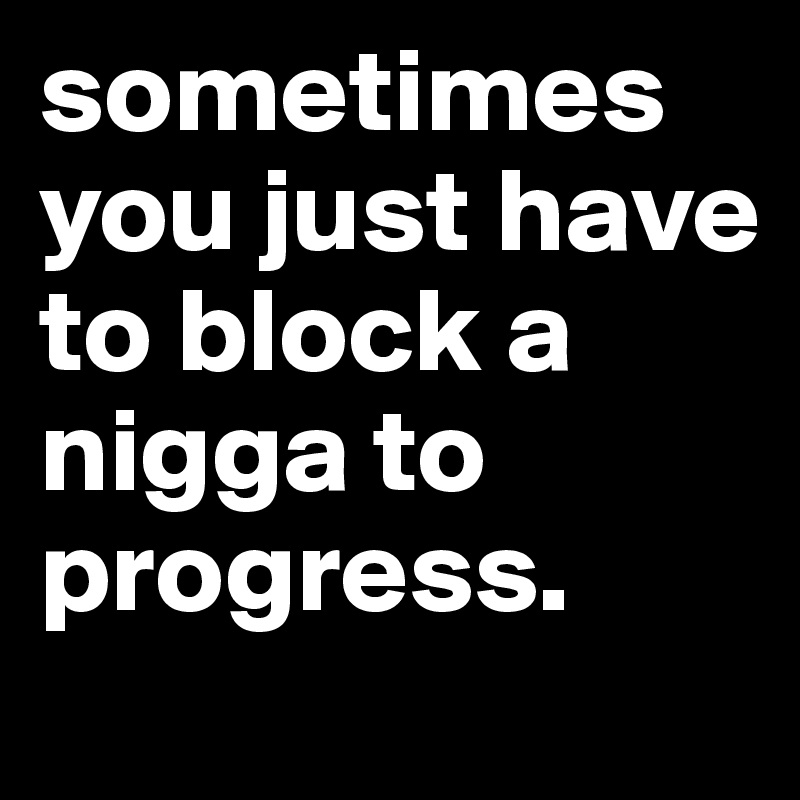 sometimes you just have to block a nigga to progress.