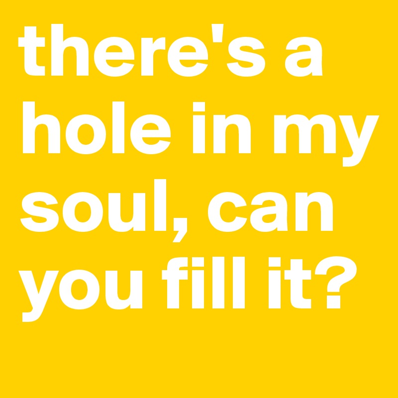 there's a hole in my soul, can you fill it?