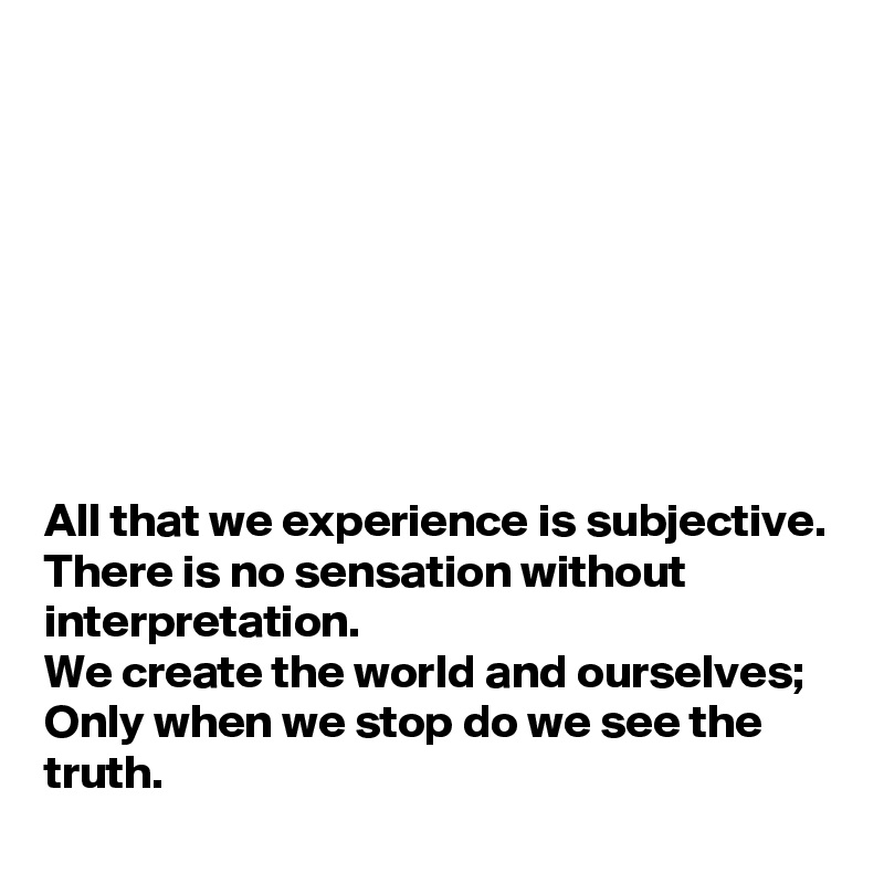 








All that we experience is subjective.
There is no sensation without interpretation. 
We create the world and ourselves;
Only when we stop do we see the truth.