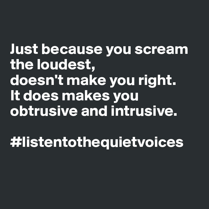 

Just because you scream the loudest, 
doesn't make you right.     It does makes you obtrusive and intrusive.

#listentothequietvoices


