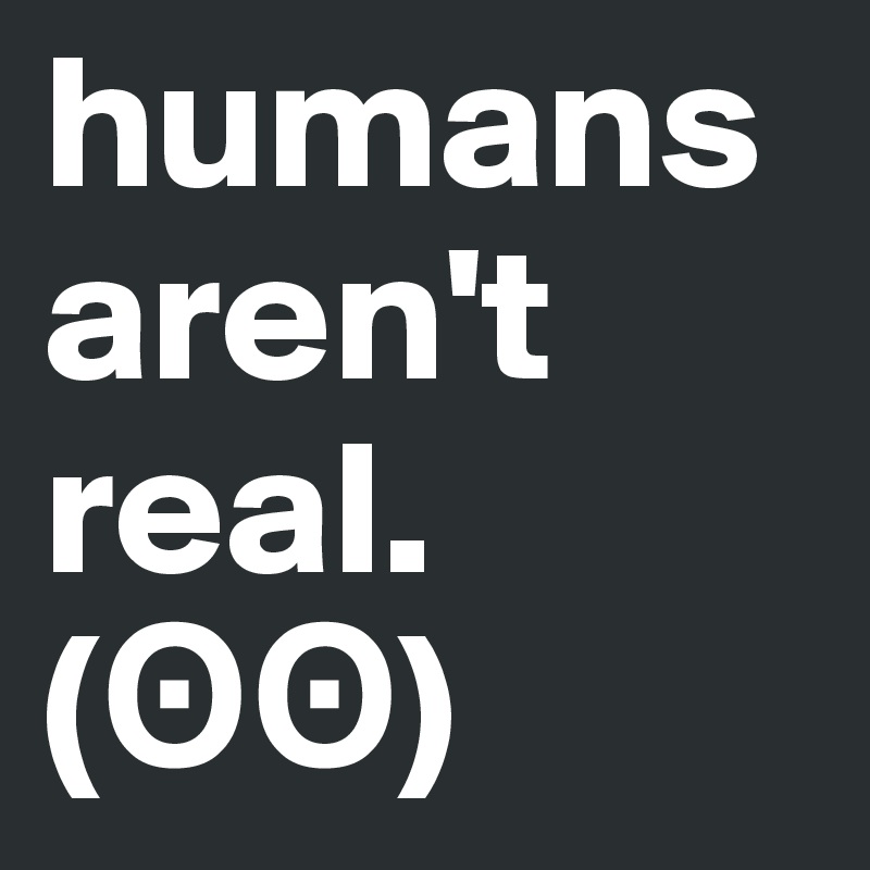 humans aren't real.  (??)