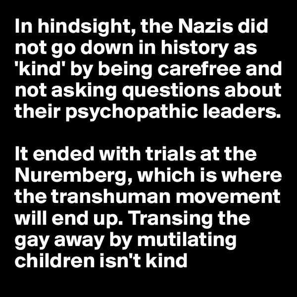 In hindsight, the Nazis did not go down in history as 'kind' by being carefree and  
not asking questions about their psychopathic leaders. 

It ended with trials at the Nuremberg, which is where the transhuman movement will end up. Transing the gay away by mutilating children isn't kind 