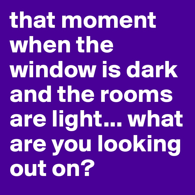 that moment when the window is dark and the rooms are light... what are you looking out on?
