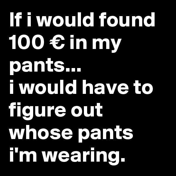 If i would found 100 € in my pants... 
i would have to figure out  whose pants i'm wearing.