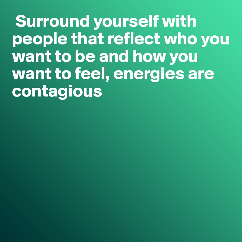 Surround yourself with people that reflect who you want to be and how you want to feel, energies are 
contagious






