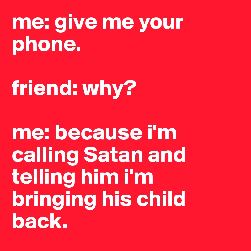 me: give me your phone. 

friend: why?

me: because i'm calling Satan and telling him i'm bringing his child back. 