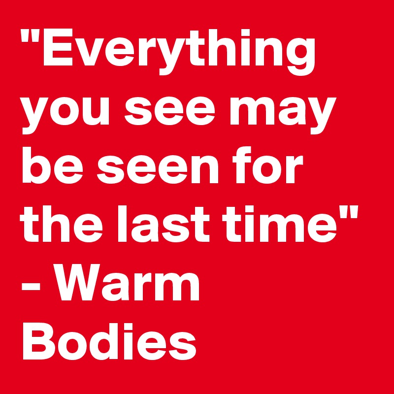 "Everything you see may be seen for the last time" - Warm Bodies