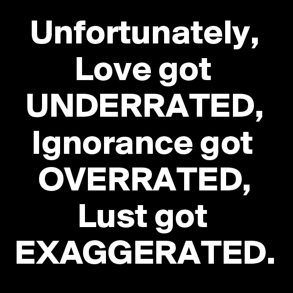 Unfortunately, Love got UNDERRATED, Ignorance got OVERRATED, Lust got EXAGGERATED.