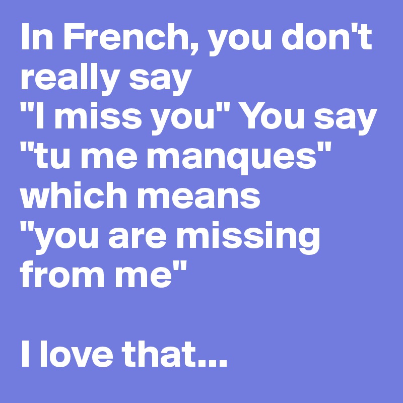 In French, you don't really say 
"I miss you" You say 
"tu me manques" which means 
"you are missing from me"

I love that...