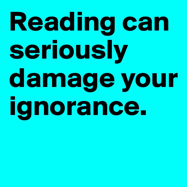 Reading can seriously damage your ignorance.
