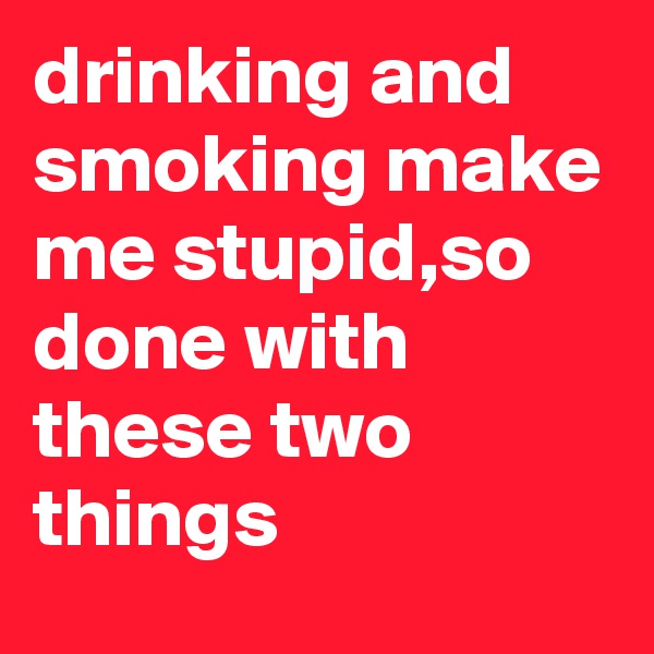 drinking and smoking make me stupid,so done with these two things