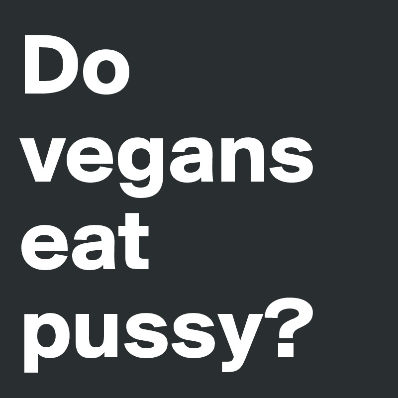 Do vegans eat pussy?