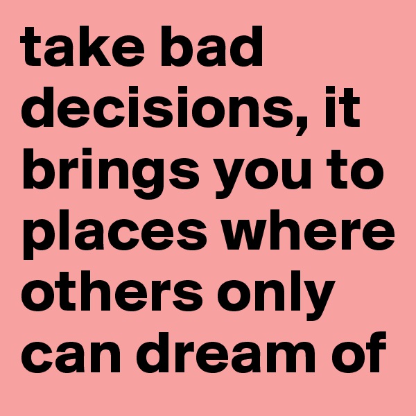 take bad decisions, it brings you to places where others only can dream of