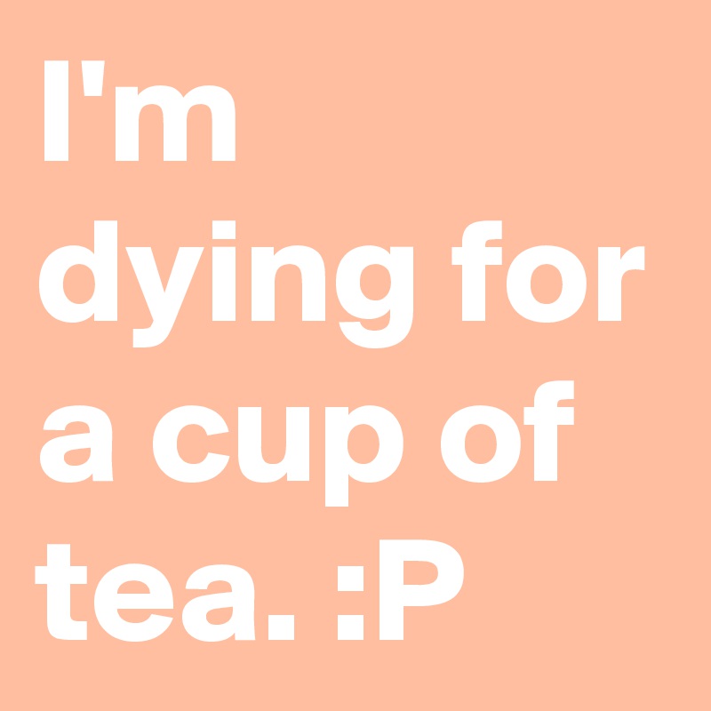 I'm dying for a cup of tea. :P 