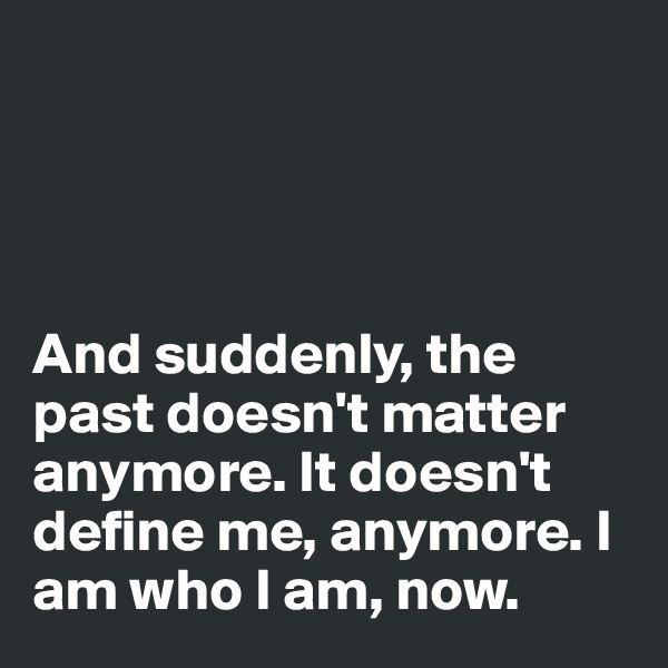 




And suddenly, the past doesn't matter anymore. It doesn't define me, anymore. I am who I am, now.