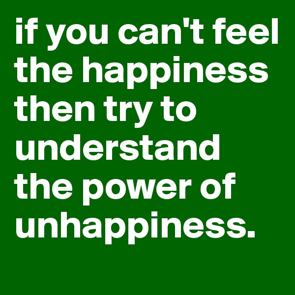 if you can't feel the happiness then try to understand the power of unhappiness. 