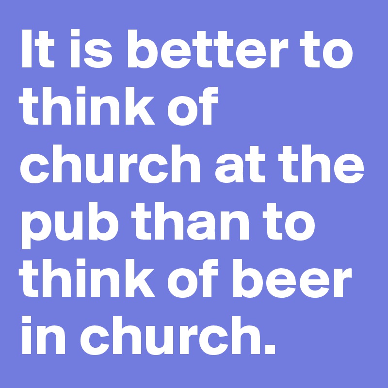 It is better to think of church at the pub than to think of beer in church.