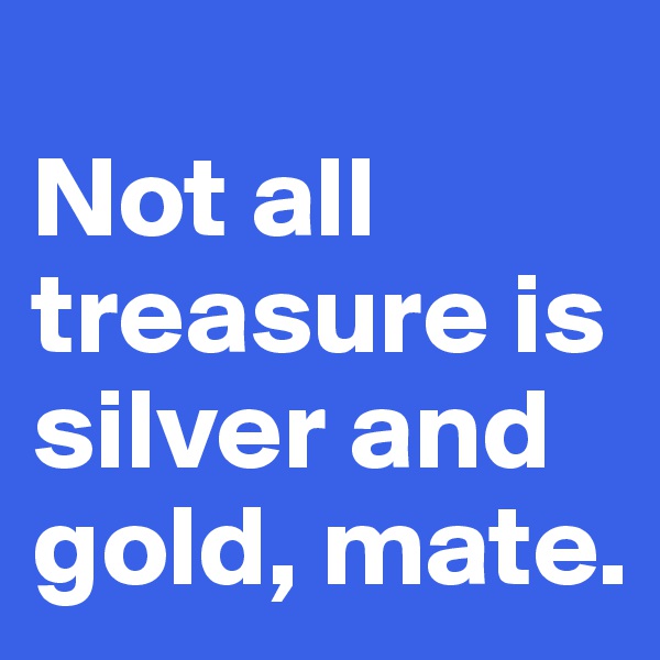
Not all treasure is silver and gold, mate.