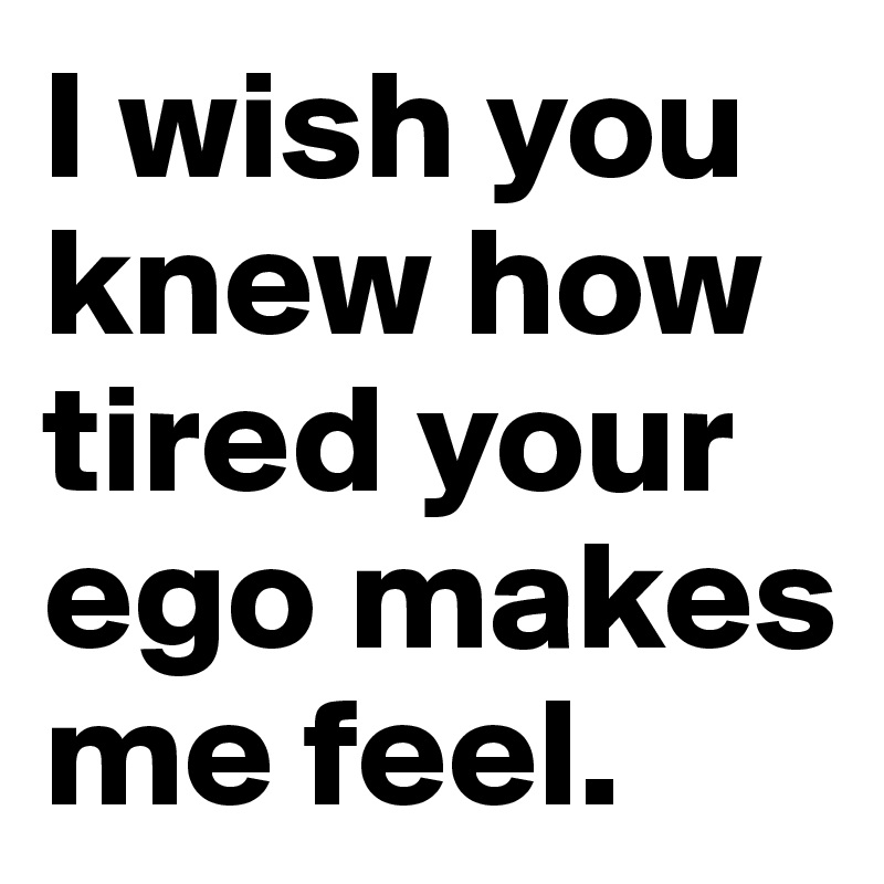 I wish you knew how tired your ego makes me feel.