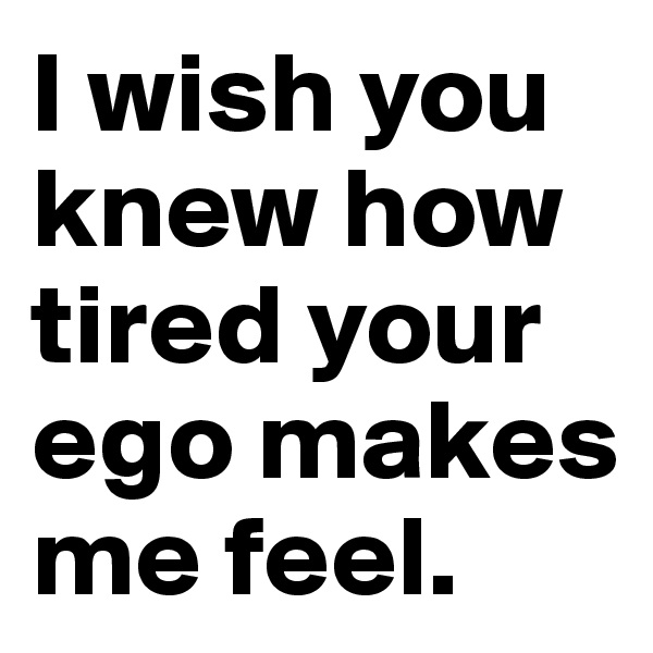 I wish you knew how tired your ego makes me feel.