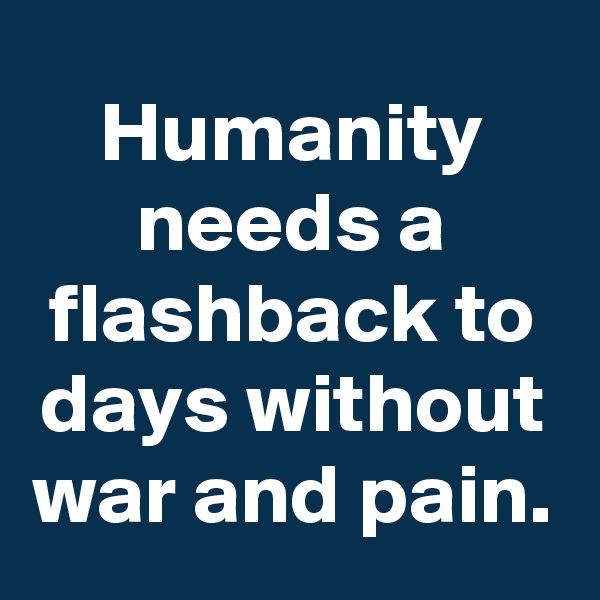 Humanity needs a flashback to days without war and pain.