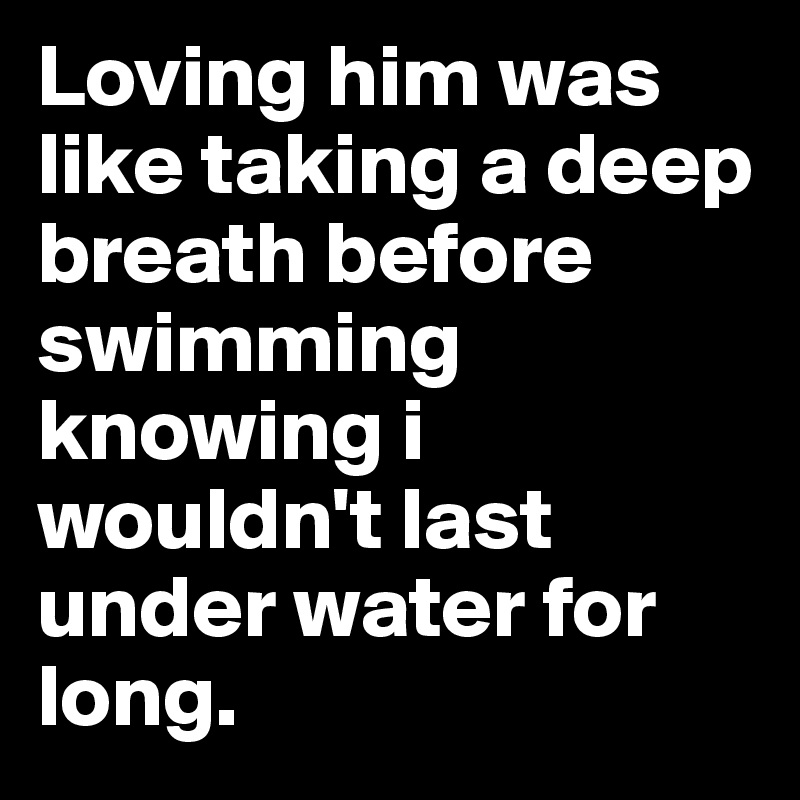 Loving him was like taking a deep breath before swimming knowing i wouldn't last under water for long.
