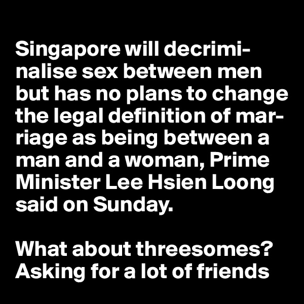 
Singapore will decrimi-nalise sex between men but has no plans to change the legal definition of mar-riage as being between a man and a woman, Prime Minister Lee Hsien Loong said on Sunday. 

What about threesomes?Asking for a lot of friends