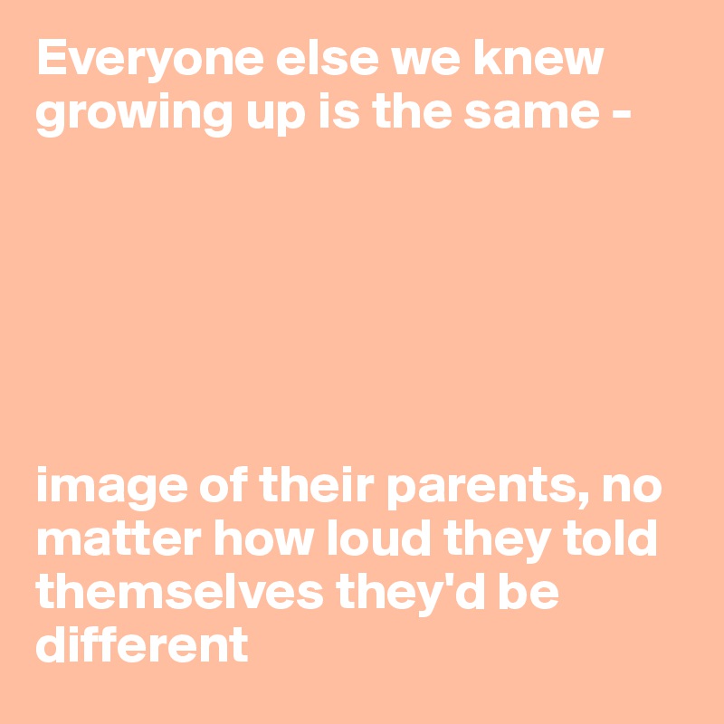 Everyone else we knew growing up is the same - 






image of their parents, no matter how loud they told themselves they'd be different