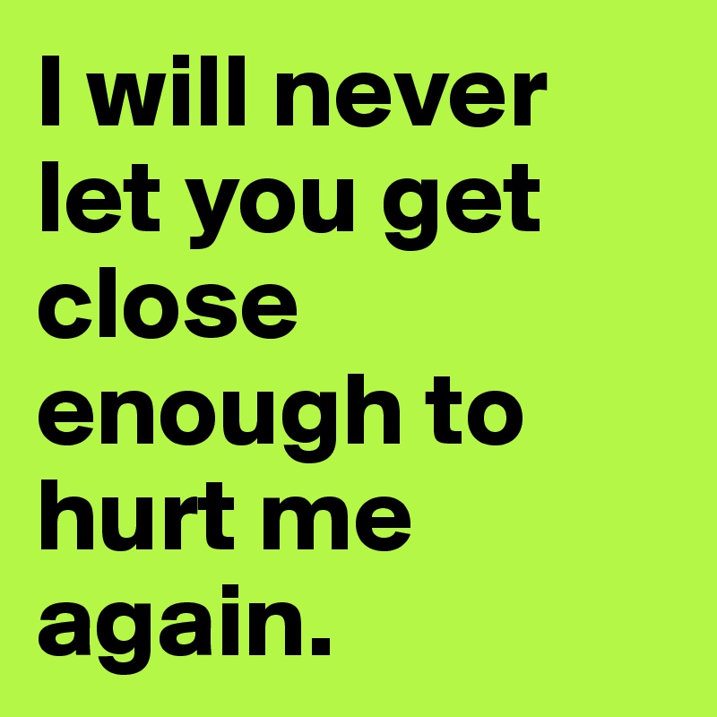 I will never let you get close enough to hurt me again.