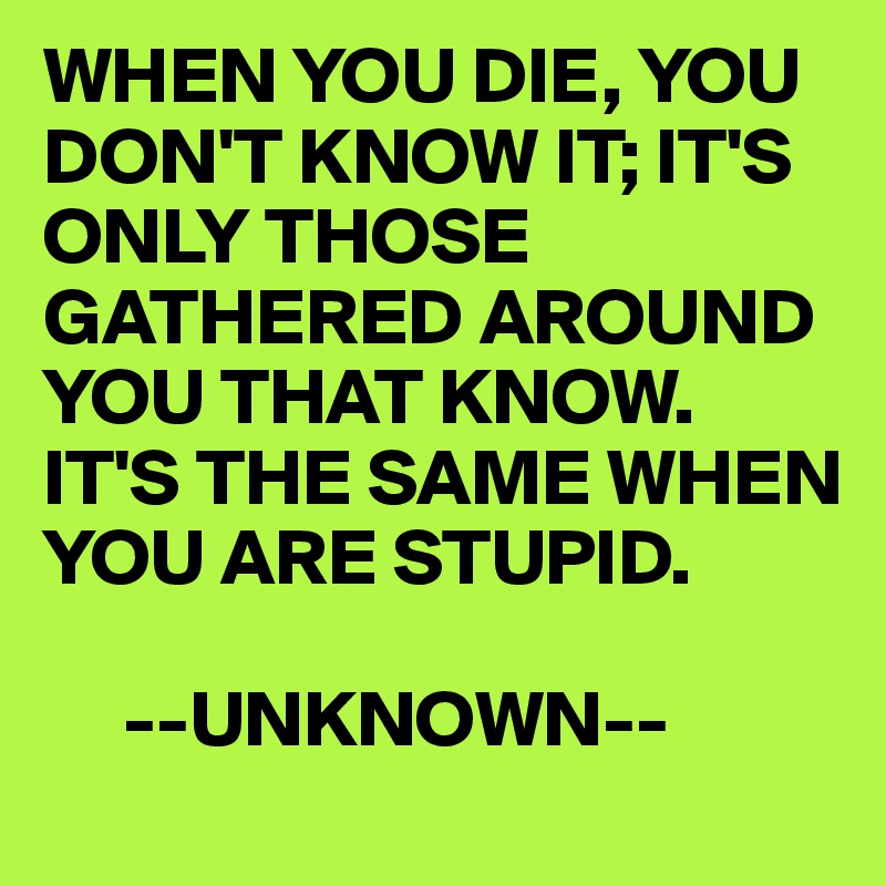 WHEN YOU DIE, YOU DON'T KNOW IT; IT'S ONLY THOSE GATHERED AROUND YOU THAT KNOW.  IT'S THE SAME WHEN YOU ARE STUPID.

     --UNKNOWN--