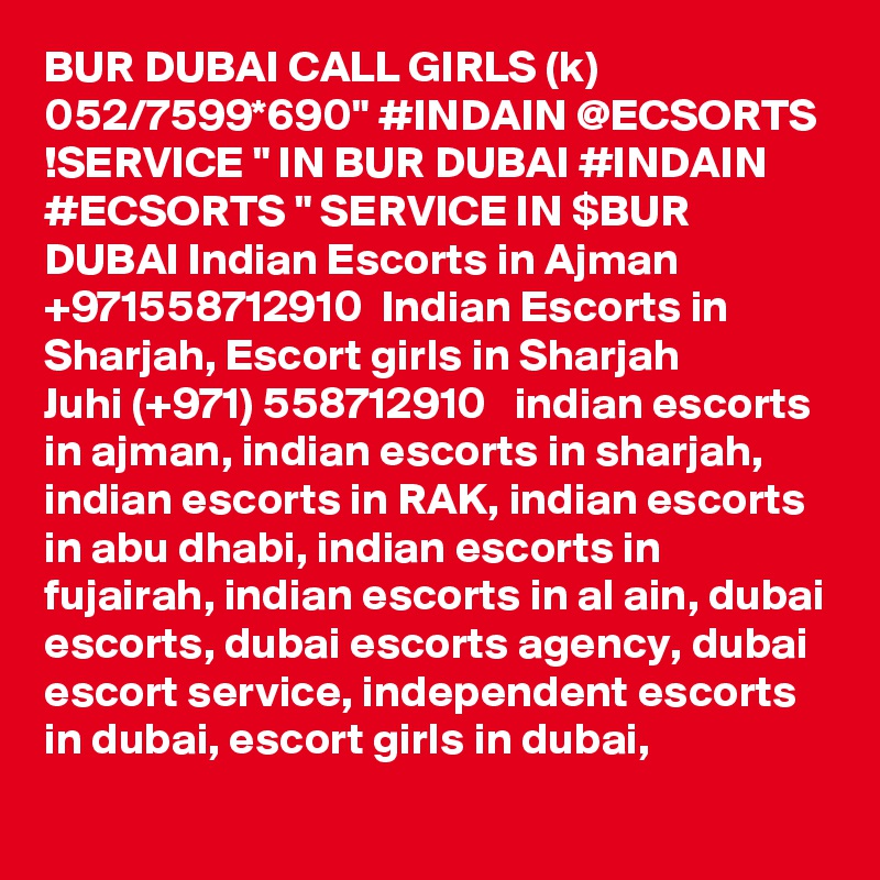 BUR DUBAI CALL GIRLS (k) 052/7599*690" #INDAIN @ECSORTS !SERVICE " IN BUR DUBAI #INDAIN #ECSORTS " SERVICE IN $BUR DUBAI Indian Escorts in Ajman +971558712910  Indian Escorts in Sharjah, Escort girls in Sharjah
Juhi (+971) 558712910   indian escorts in ajman, indian escorts in sharjah, indian escorts in RAK, indian escorts in abu dhabi, indian escorts in fujairah, indian escorts in al ain, dubai escorts, dubai escorts agency, dubai escort service, independent escorts in dubai, escort girls in dubai,