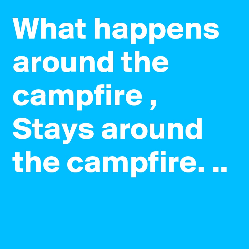 What happens around the campfire , Stays around the campfire. ..
