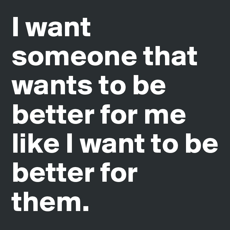 I want someone that wants to be better for me like I want to be better for them.