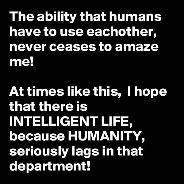 The ability that humans have to use eachother, never ceases to amaze me! 

At times like this,  I hope that there is INTELLIGENT LIFE, because HUMANITY, seriously lags in that department! 