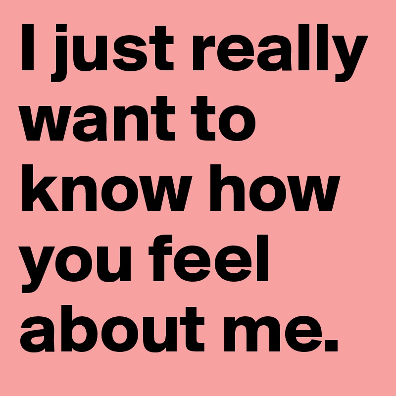 I just really want to know how you feel about me.
