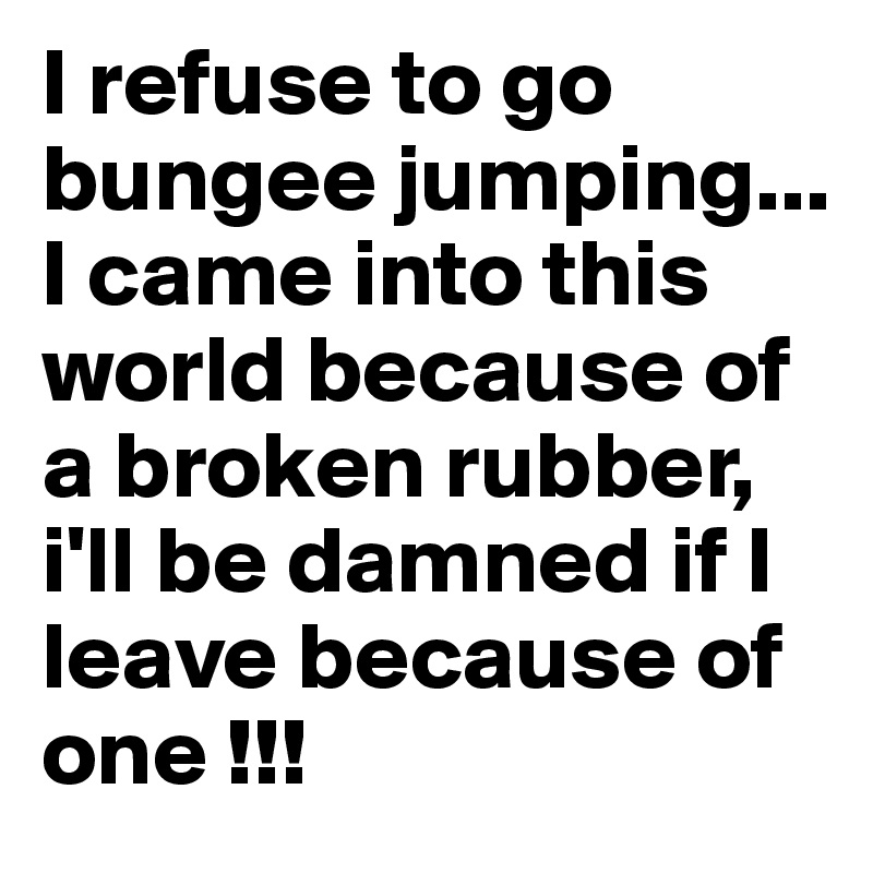 I refuse to go bungee jumping... I came into this world because of a broken rubber, i'll be damned if I leave because of one !!!