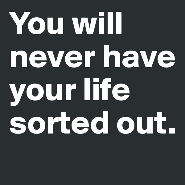 You will never have your life sorted out. 