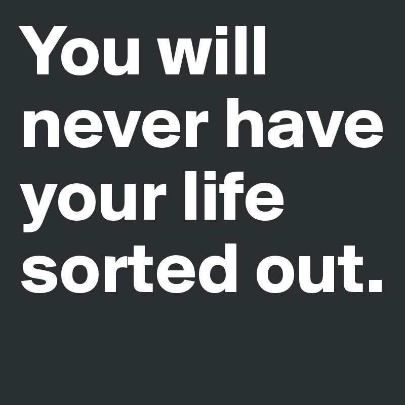 You will never have your life sorted out. 